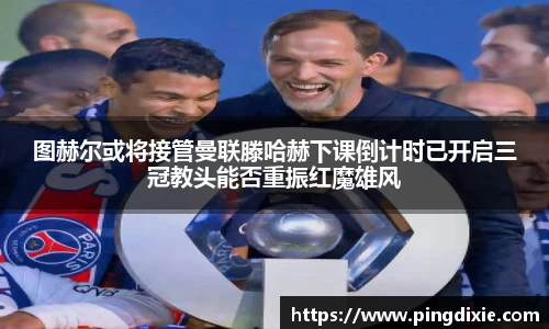 图赫尔或将接管曼联滕哈赫下课倒计时已开启三冠教头能否重振红魔雄风