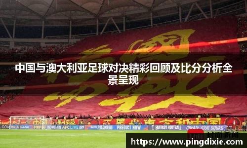 中国与澳大利亚足球对决精彩回顾及比分分析全景呈现