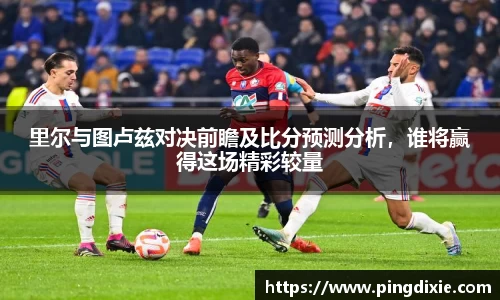 里尔与图卢兹对决前瞻及比分预测分析，谁将赢得这场精彩较量